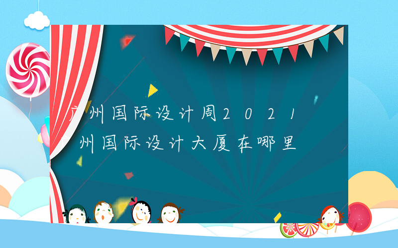 广州国际设计周2021 广州国际设计大厦在哪里